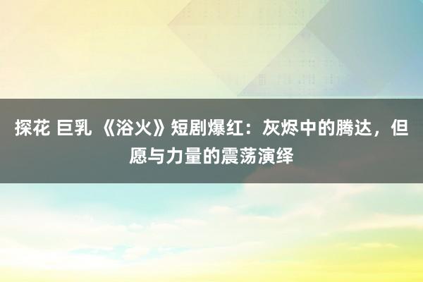 探花 巨乳 《浴火》短剧爆红：灰烬中的腾达，但愿与力量的震荡演绎