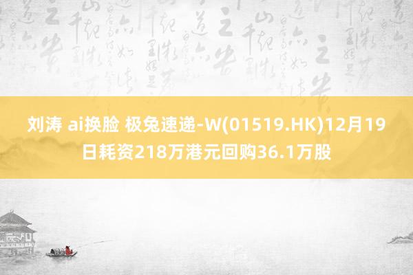 刘涛 ai换脸 极兔速递-W(01519.HK)12月19日耗资218万港元回购36.1万股
