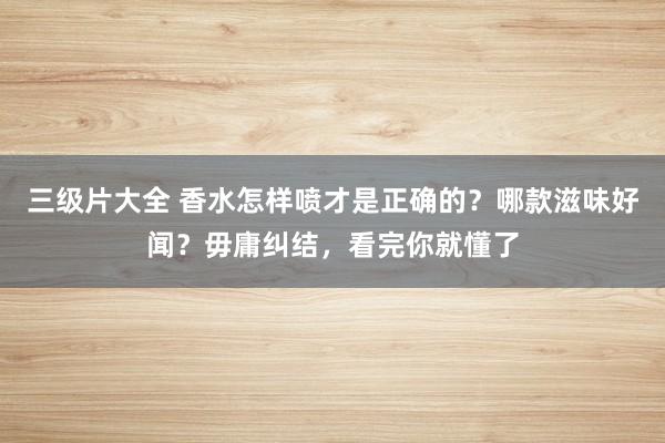三级片大全 香水怎样喷才是正确的？哪款滋味好闻？毋庸纠结，看完你就懂了