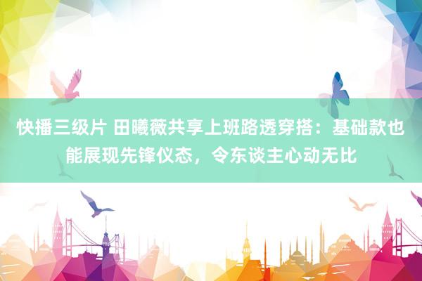 快播三级片 田曦薇共享上班路透穿搭：基础款也能展现先锋仪态，令东谈主心动无比