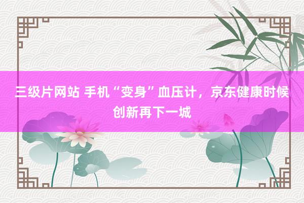 三级片网站 手机“变身”血压计，京东健康时候创新再下一城