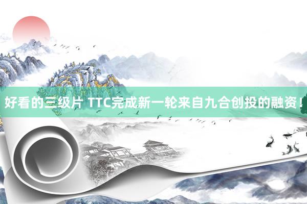 好看的三级片 TTC完成新一轮来自九合创投的融资！