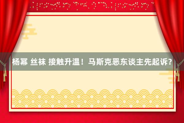 杨幂 丝袜 接触升温！马斯克恶东谈主先起诉？
