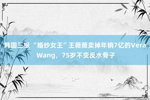 韩国三级 “婚纱女王”王薇薇卖掉年销7亿的Vera Wang，75岁不变反水骨子