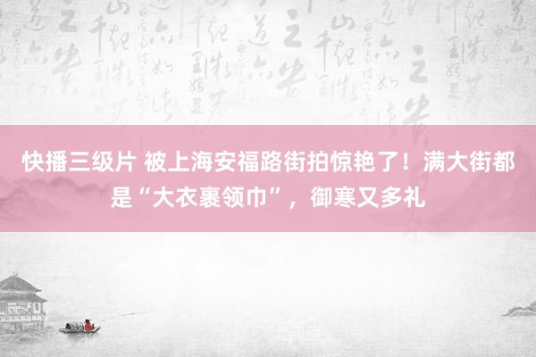 快播三级片 被上海安福路街拍惊艳了！满大街都是“大衣裹领巾”，御寒又多礼