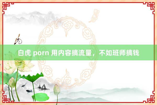 白虎 porn 用内容搞流量，不如班师搞钱