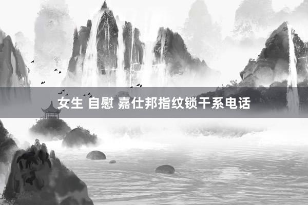 女生 自慰 嘉仕邦指纹锁干系电话