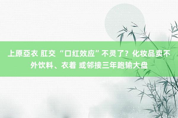 上原亞衣 肛交 “口红效应”不灵了？化妆品卖不外饮料、衣着 或邻接三年跑输大盘