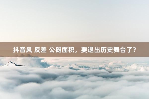 抖音风 反差 公摊面积，要退出历史舞台了？