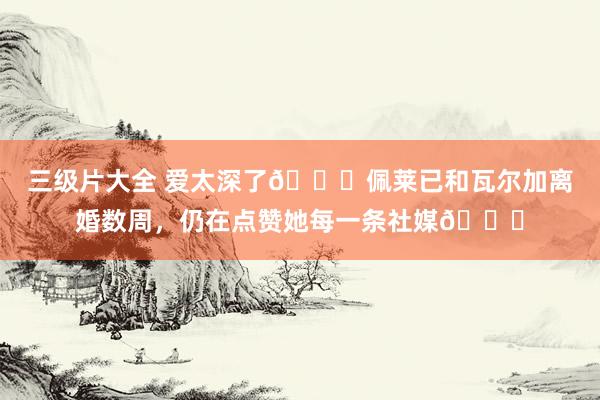 三级片大全 爱太深了💔佩莱已和瓦尔加离婚数周，仍在点赞她每一条社媒😖
