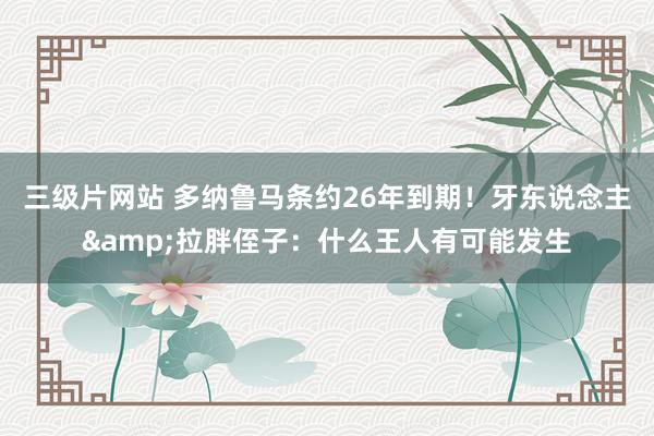 三级片网站 多纳鲁马条约26年到期！牙东说念主&拉胖侄子：什么王人有可能发生