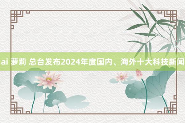 ai 萝莉 总台发布2024年度国内、海外十大科技新闻