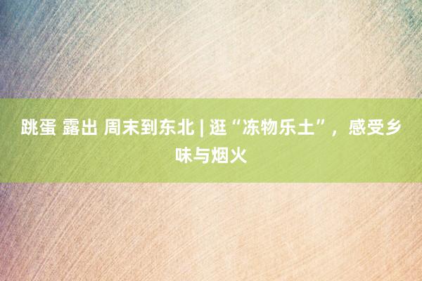 跳蛋 露出 周末到东北 | 逛“冻物乐土”，感受乡味与烟火