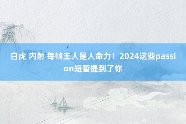 白虎 内射 每帧王人是人命力！2024这些passion短暂提到了你
