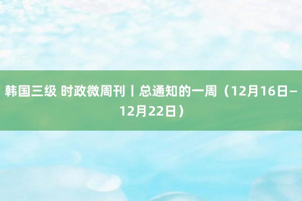 韩国三级 时政微周刊丨总通知的一周（12月16日—12月22日）