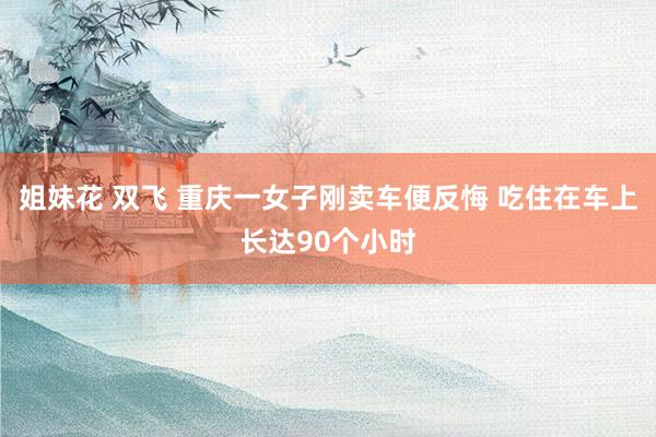 姐妹花 双飞 重庆一女子刚卖车便反悔 吃住在车上长达90个小时