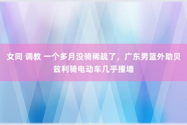 女同 调教 一个多月没骑稀疏了，广东男篮外助贝兹利骑电动车几乎撞墙