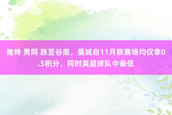 推特 男同 跌至谷底，曼城自11月联赛场均仅拿0.5积分，同时英超球队中最低