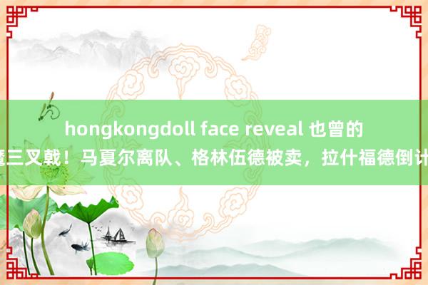 hongkongdoll face reveal 也曾的红魔三叉戟！马夏尔离队、格林伍德被卖，拉什福德倒计时？