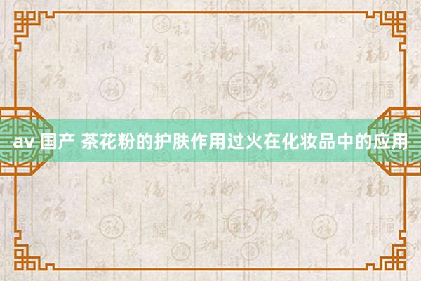 av 国产 茶花粉的护肤作用过火在化妆品中的应用
