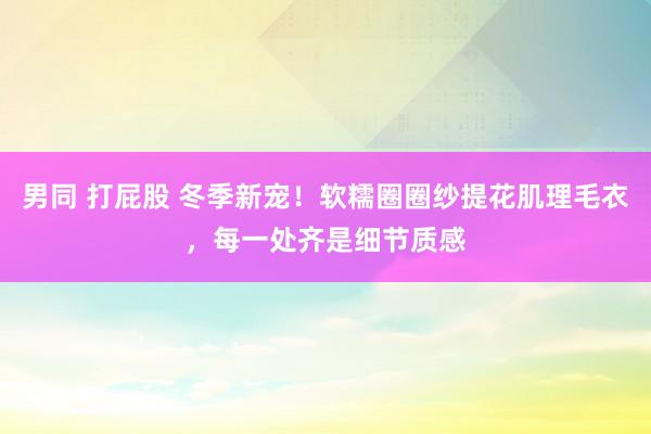 男同 打屁股 冬季新宠！软糯圈圈纱提花肌理毛衣，每一处齐是细节质感