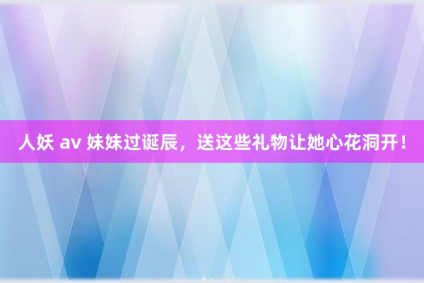 人妖 av 妹妹过诞辰，送这些礼物让她心花洞开！