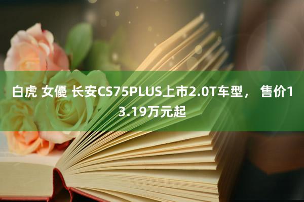 白虎 女優 长安CS75PLUS上市2.0T车型， 售价13.19万元起