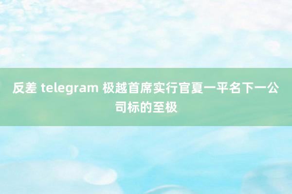 反差 telegram 极越首席实行官夏一平名下一公司标的至极