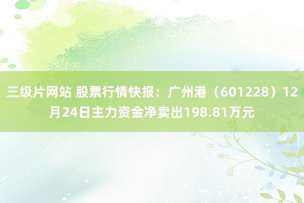 三级片网站 股票行情快报：广州港（601228）12月24日主力资金净卖出198.81万元