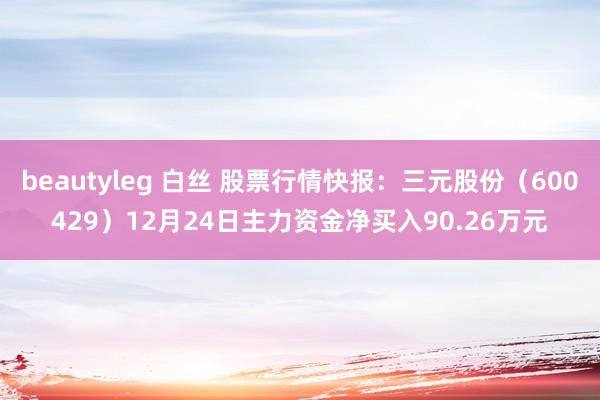 beautyleg 白丝 股票行情快报：三元股份（600429）12月24日主力资金净买入90.26万元