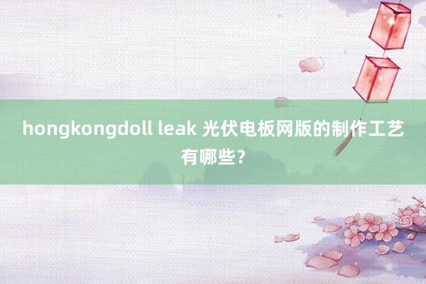 hongkongdoll leak 光伏电板网版的制作工艺有哪些？