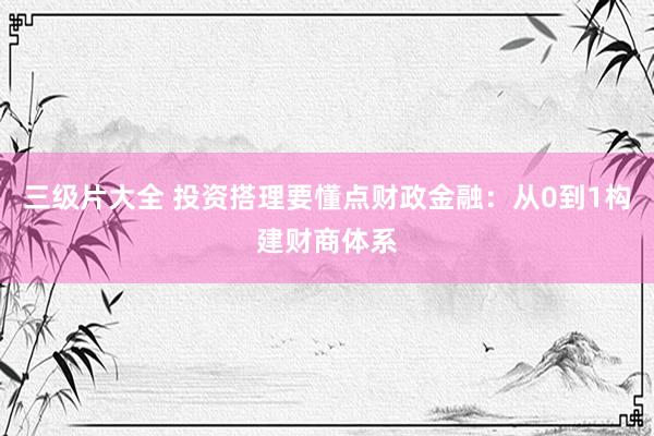 三级片大全 投资搭理要懂点财政金融：从0到1构建财商体系