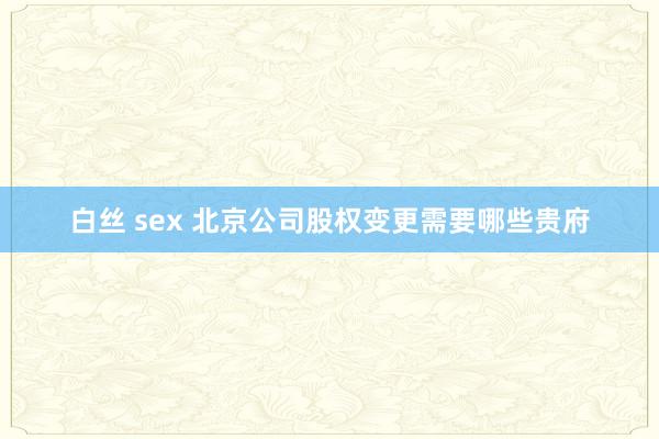白丝 sex 北京公司股权变更需要哪些贵府