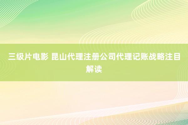三级片电影 昆山代理注册公司代理记账战略注目解读