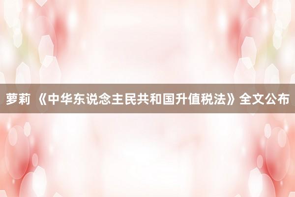 萝莉 《中华东说念主民共和国升值税法》全文公布