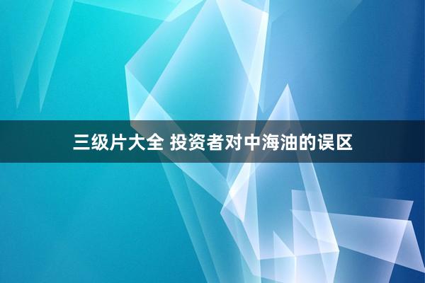三级片大全 投资者对中海油的误区