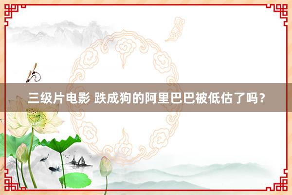三级片电影 跌成狗的阿里巴巴被低估了吗？
