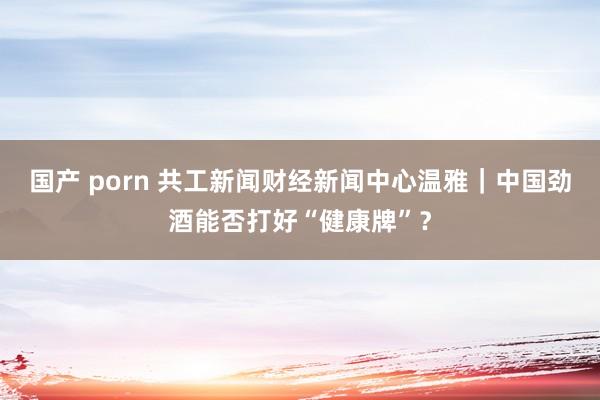 国产 porn 共工新闻财经新闻中心温雅｜中国劲酒能否打好“健康牌”？