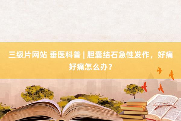 三级片网站 垂医科普 | 胆囊结石急性发作，好痛好痛怎么办？