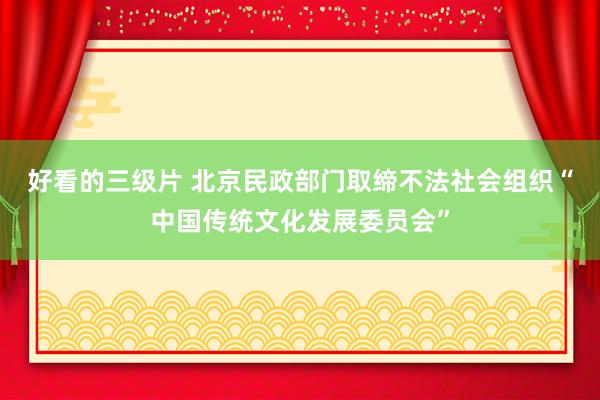 好看的三级片 北京民政部门取缔不法社会组织“中国传统文化发展委员会”