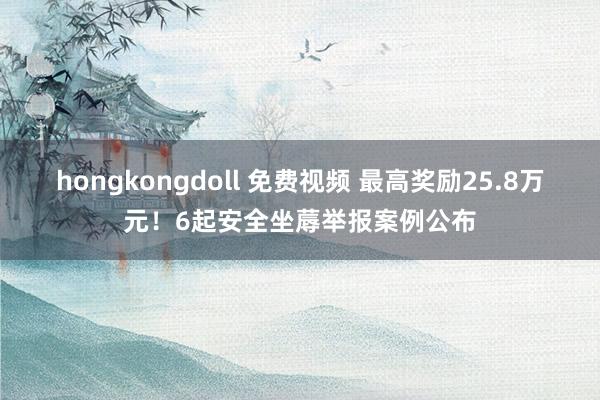 hongkongdoll 免费视频 最高奖励25.8万元！6起安全坐蓐举报案例公布
