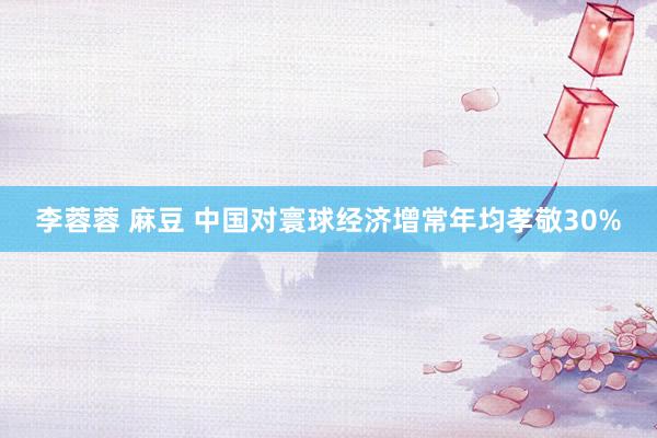 李蓉蓉 麻豆 中国对寰球经济增常年均孝敬30%
