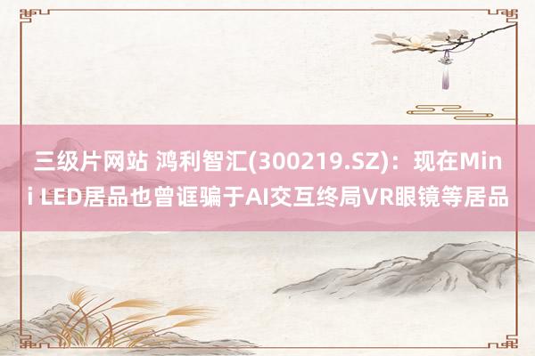 三级片网站 鸿利智汇(300219.SZ)：现在Mini LED居品也曾诓骗于AI交互终局VR眼镜等居品