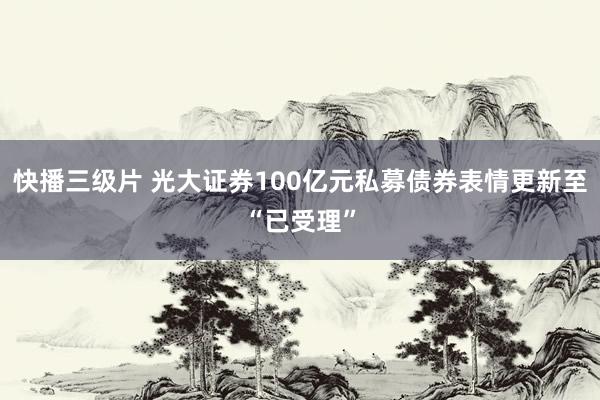 快播三级片 光大证券100亿元私募债券表情更新至“已受理”