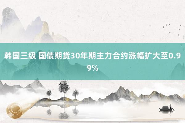 韩国三级 国债期货30年期主力合约涨幅扩大至0.99%