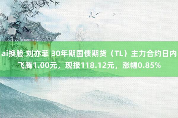 ai换脸 刘亦菲 30年期国债期货（TL）主力合约日内飞腾1.00元，现报118.12元，涨幅0.85%