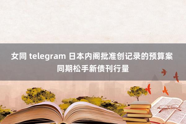 女同 telegram 日本内阁批准创记录的预算案 同期松手新债刊行量