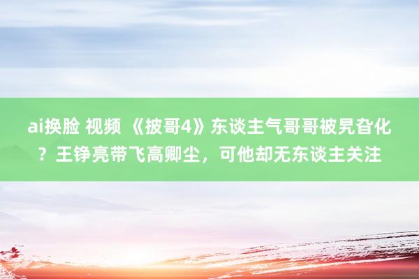 ai换脸 视频 《披哥4》东谈主气哥哥被旯旮化？王铮亮带飞高卿尘，可他却无东谈主关注