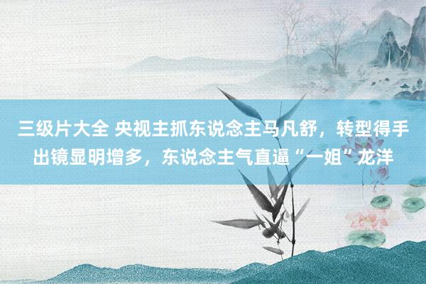三级片大全 央视主抓东说念主马凡舒，转型得手出镜显明增多，东说念主气直逼“一姐”龙洋