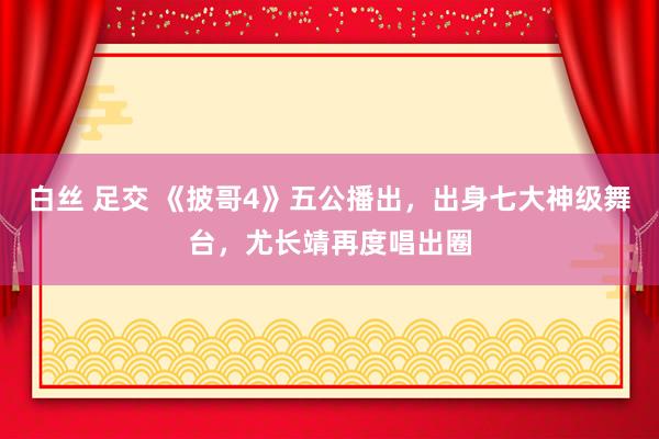 白丝 足交 《披哥4》五公播出，出身七大神级舞台，尤长靖再度唱出圈